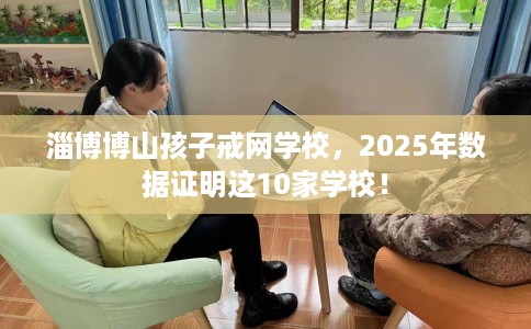 淄博博山孩子戒网学校，2025年数据证明这10家学校！