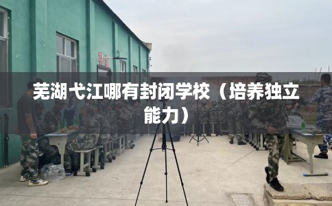 芜湖弋江哪有封闭学校（培养独立能力）