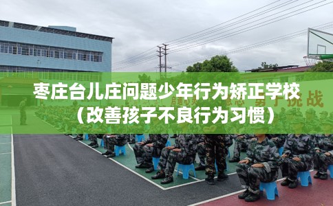 枣庄台儿庄问题少年行为矫正学校(改善孩子不良行为习惯) 枣庄台儿庄问题少年行为矫正学校(改善孩子不良行为习惯)