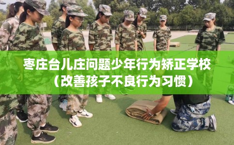 枣庄台儿庄问题少年行为矫正学校(改善孩子不良行为习惯) 枣庄台儿庄问题少年行为矫正学校(改善孩子不良行为习惯)