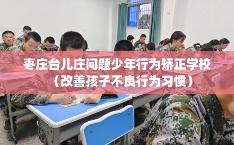 枣庄台儿庄问题少年行为矫正学校(改善孩子不良行为习惯) 枣庄台儿庄问题少年行为矫正学校(改善孩子不良行为习惯)
