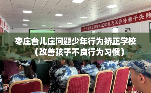 枣庄台儿庄问题少年行为矫正学校(改善孩子不良行为习惯) 枣庄台儿庄问题少年行为矫正学校(改善孩子不良行为习惯)