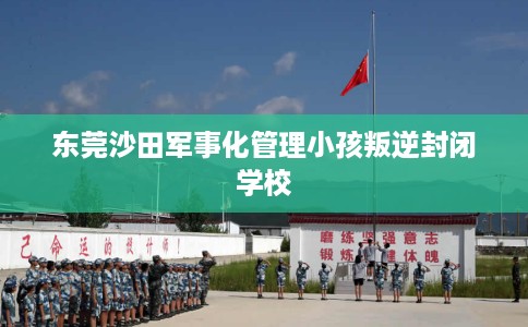 东莞沙田军事化管理小孩叛逆封闭学校