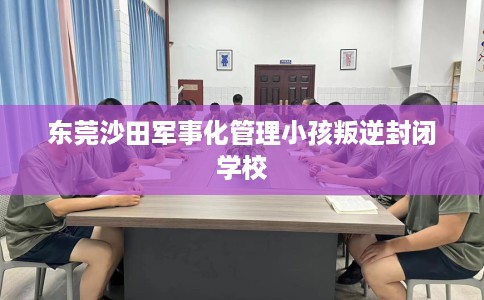 东莞沙田军事化管理小孩叛逆封闭学校