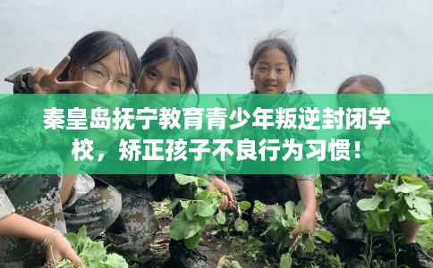 秦皇岛抚宁教育青少年叛逆封闭学校，矫正孩子不良行为习惯！