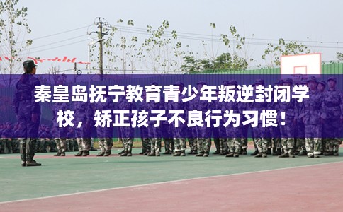 秦皇岛抚宁教育青少年叛逆封闭学校，矫正孩子不良行为习惯！