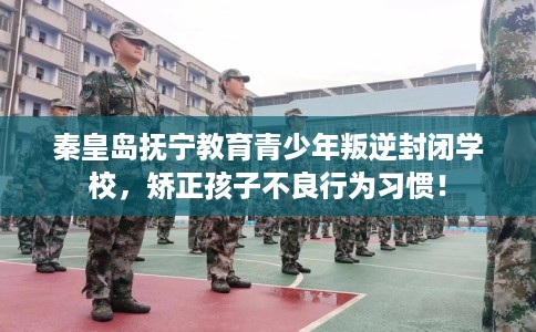 秦皇岛抚宁教育青少年叛逆封闭学校，矫正孩子不良行为习惯！