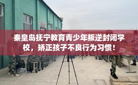 秦皇岛抚宁教育青少年叛逆封闭学校，矫正孩子不良行为习惯！