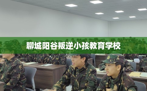 聊城阳谷叛逆小孩教育学校