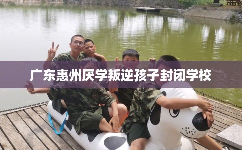 广东惠州厌学叛逆孩子封闭学校