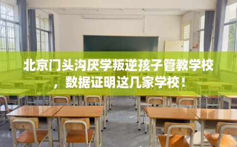 北京门头沟厌学叛逆孩子管教学校，数据证明这几家学校！