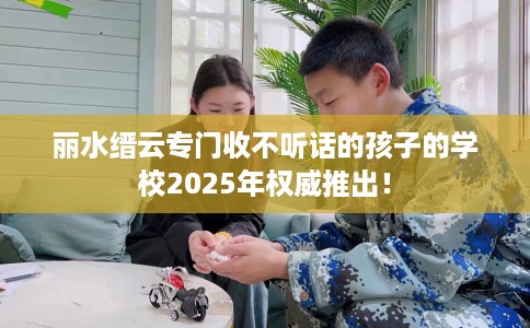 丽水缙云专门收不听话的孩子的学校2025年权威推出！