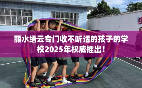 丽水缙云专门收不听话的孩子的学校2025年权威推出！