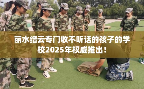 丽水缙云专门收不听话的孩子的学校2025年权威推出！