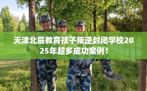天津北辰教育孩子叛逆封闭学校2025年超多成功案例！