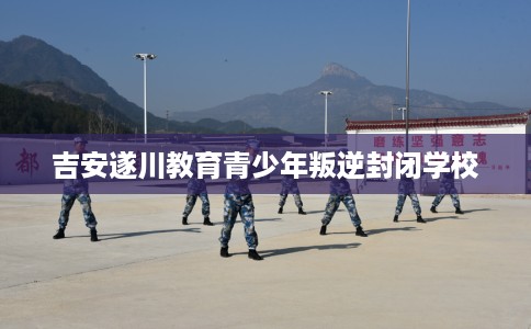 吉安遂川教育青少年叛逆封闭学校
