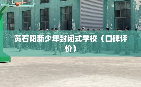 黄石阳新少年封闭式学校（口碑评价）