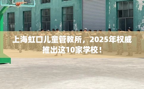 上海虹口儿童管教所，2025年权威推出这10家学校！