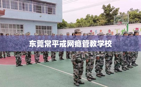 东莞常平戒网瘾管教学校