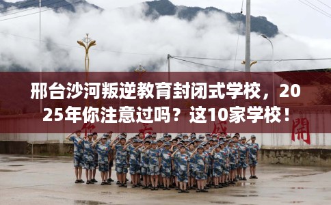 邢台沙河叛逆教育封闭式学校，2025年你注意过吗？这10家学校！