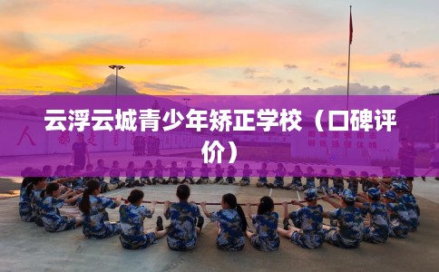 云浮云城青少年矫正学校（口碑评价）