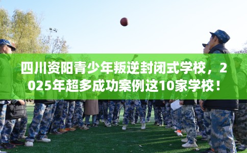 四川资阳青少年叛逆封闭式学校，2025年超多成功案例这10家学校！