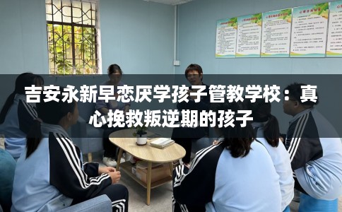 吉安永新早恋厌学孩子管教学校：真心挽救叛逆期的孩子