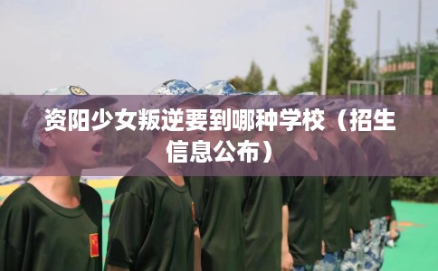 资阳少女叛逆要到哪种学校（招生信息公布）