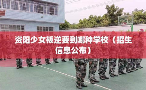 资阳少女叛逆要到哪种学校（招生信息公布）