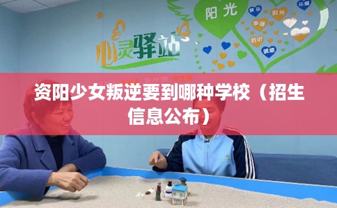 资阳少女叛逆要到哪种学校（招生信息公布）