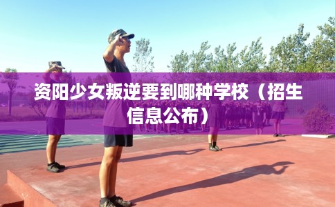 资阳少女叛逆要到哪种学校（招生信息公布）