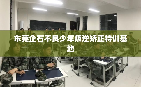 东莞企石不良少年叛逆矫正特训基地
