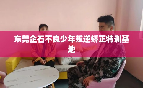 东莞企石不良少年叛逆矫正特训基地