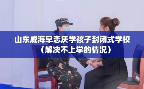 山东威海早恋厌学孩子封闭式学校（解决不上学的情况）