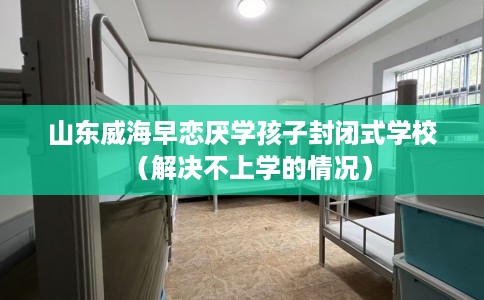 山东威海早恋厌学孩子封闭式学校（解决不上学的情况）