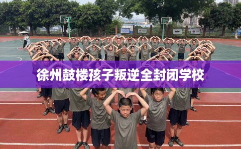 徐州鼓楼孩子叛逆全封闭学校