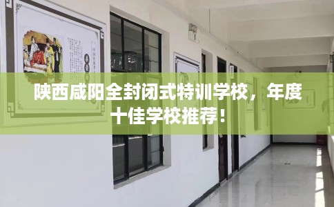 陕西咸阳全封闭式特训学校，年度十佳学校推荐！