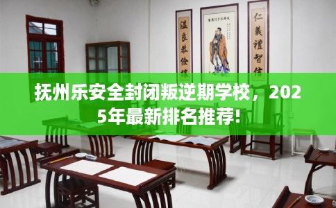 抚州乐安全封闭叛逆期学校，2025年最新排名推荐!