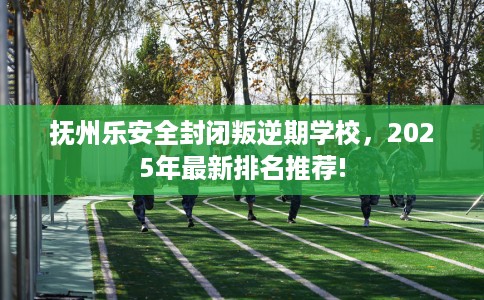 抚州乐安全封闭叛逆期学校，2025年最新排名推荐!
