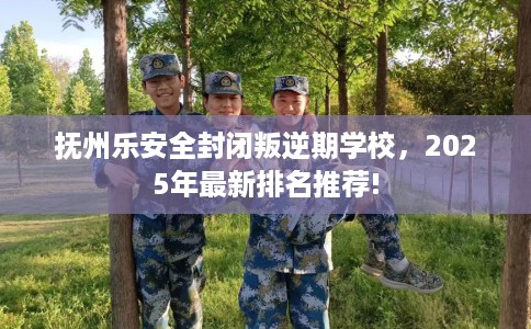 抚州乐安全封闭叛逆期学校，2025年最新排名推荐!