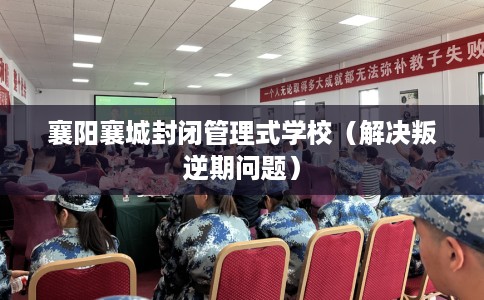 襄阳襄城封闭管理式学校（解决叛逆期问题）