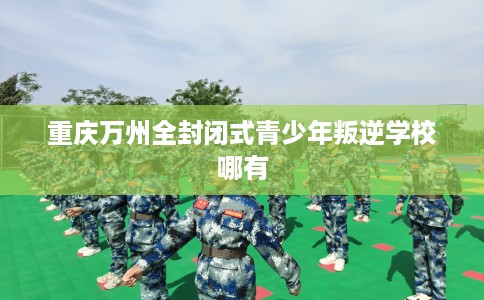 重庆万州全封闭式青少年叛逆学校哪有