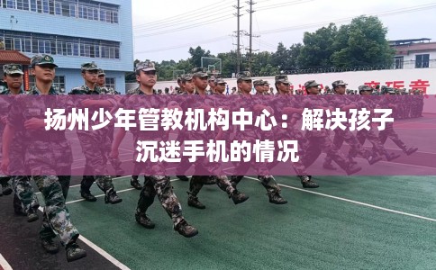 扬州少年管教机构中心：解决孩子沉迷手机的情况