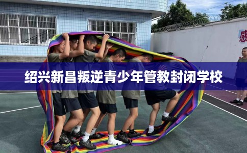 绍兴新昌叛逆青少年管教封闭学校 绍兴新昌叛逆青少年管教封闭学校