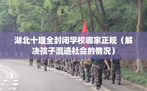 湖北十堰全封闭学校哪家正规(解决孩子混迹社会的情况) 湖北十堰全封闭学校哪家正规(解决孩子混迹社会的情况)