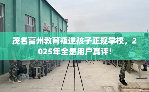 茂名高州教育叛逆孩子正规学校，2025年全是用户真评!