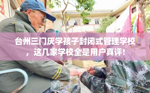 台州三门厌学孩子封闭式管理学校，这几家学校全是用户真评!