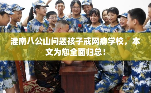 淮南八公山问题孩子戒网瘾学校，本文为您全面归总！