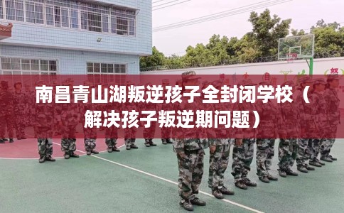 南昌青山湖叛逆孩子全封闭学校（解决孩子叛逆期问题）