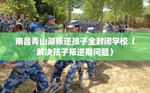 南昌青山湖叛逆孩子全封闭学校（解决孩子叛逆期问题）